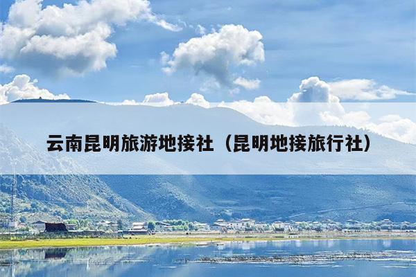 云南昆明旅游地接社（昆明地接旅行社）