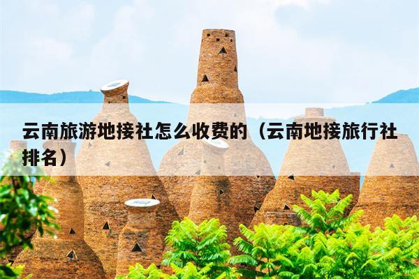 云南旅游地接社怎么收费的（云南地接旅行社排名）