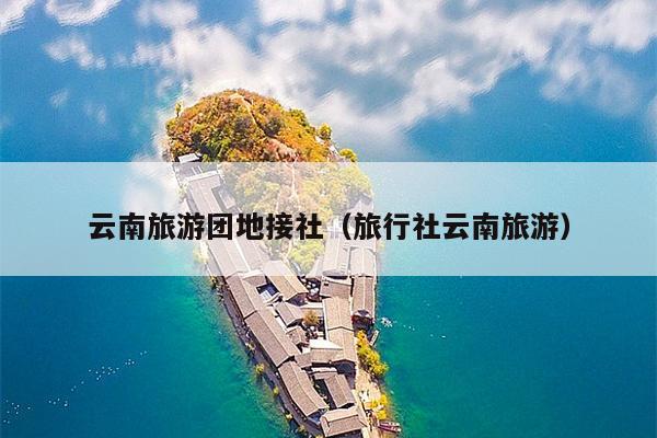 云南旅游团地接社（旅行社云南旅游）