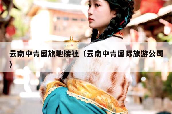 云南中青国旅地接社（云南中青国际旅游公司）
