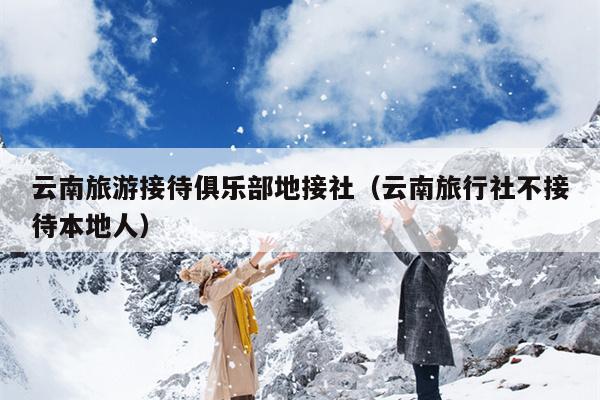 云南旅游接待俱乐部地接社(云南旅行社不接待本地人)