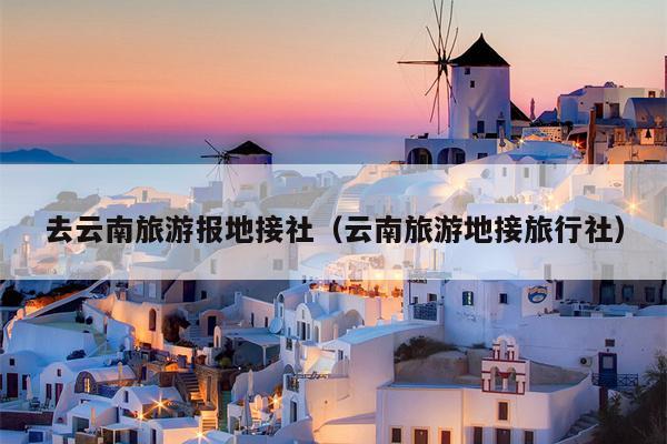 去云南旅游报地接社(云南旅游地接旅行社)