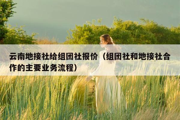 云南地接社给组团社报价（组团社和地接社合作的主要业务流程）