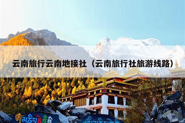云南旅行云南地接社(云南旅行社旅游线路)