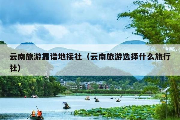 云南旅游靠谱地接社（云南旅游选择什么旅行社）