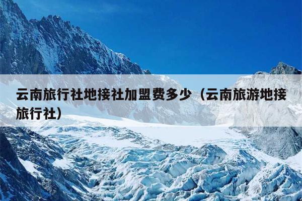 云南旅行社地接社加盟费多少（云南旅游地接旅行社）