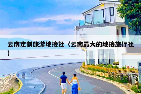 云南定制旅游地接社(云南最大的地接旅行社)