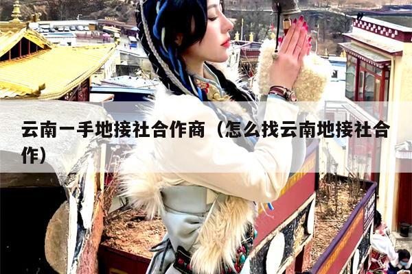 云南一手地接社合作商(怎么找云南地接社合作)