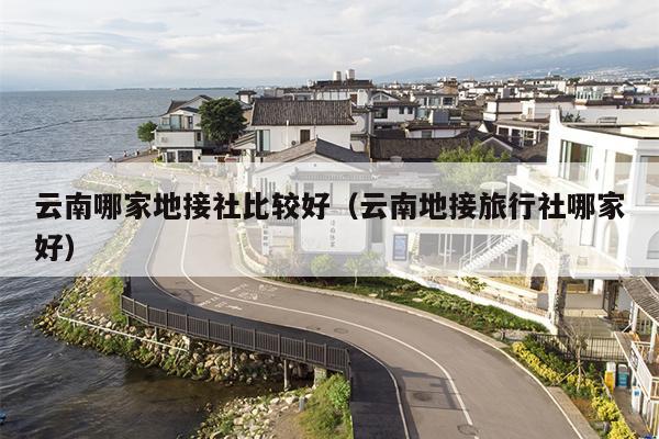 云南哪家地接社比较好（云南地接旅行社哪家好）