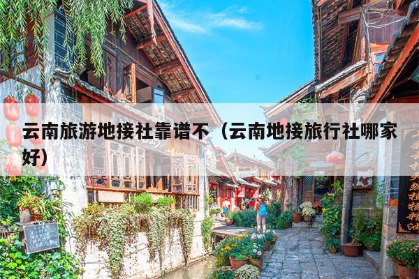 云南旅游地接社靠谱不(云南地接旅行社哪家好)