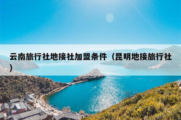 云南旅行社地接社加盟条件（昆明地接旅行社）