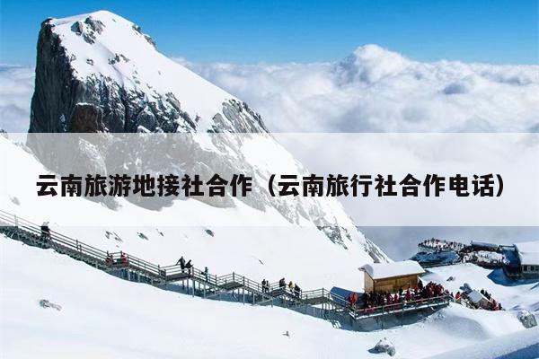 云南旅游地接社合作(云南旅行社合作电话)