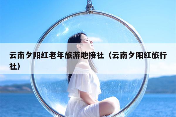 云南夕阳红老年旅游地接社(云南夕阳红旅行社)