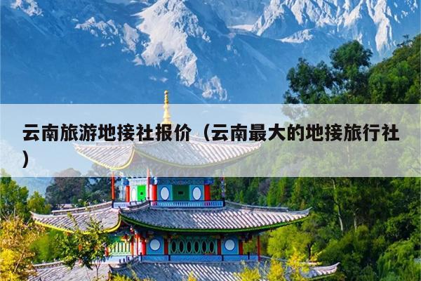 云南旅游地接社报价(云南最大的地接旅行社)