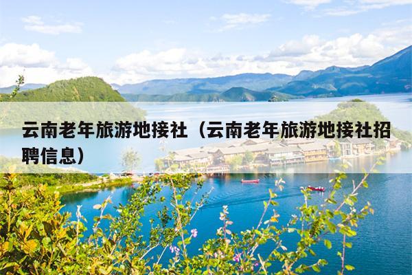 云南老年旅游地接社（云南老年旅游地接社招聘信息）