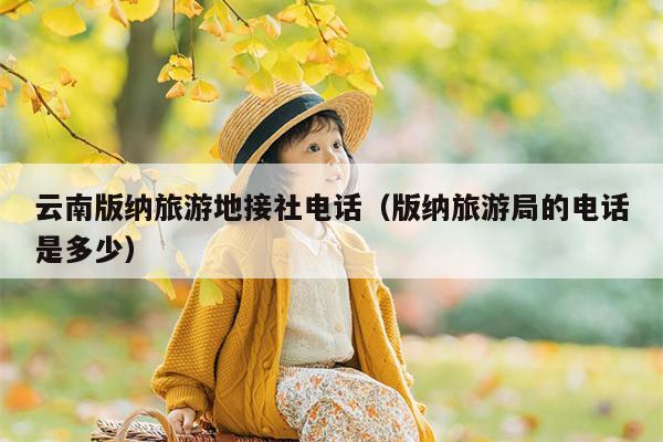 云南版纳旅游地接社电话（版纳旅游局的电话是多少）