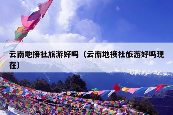 云南地接社旅游好吗（云南地接社旅游好吗现在）