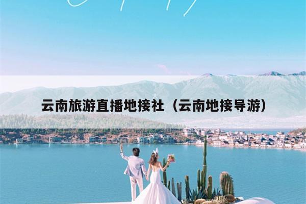 云南旅游直播地接社（云南地接导游）