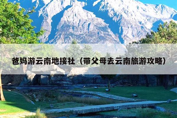 爸妈游云南地接社（带父母去云南旅游攻略）