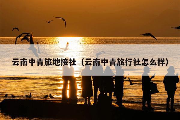 云南中青旅地接社（云南中青旅行社怎么样）