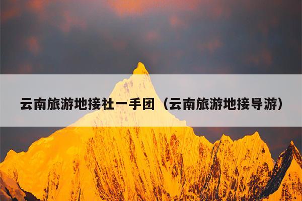 云南旅游地接社一手团（云南旅游地接导游）