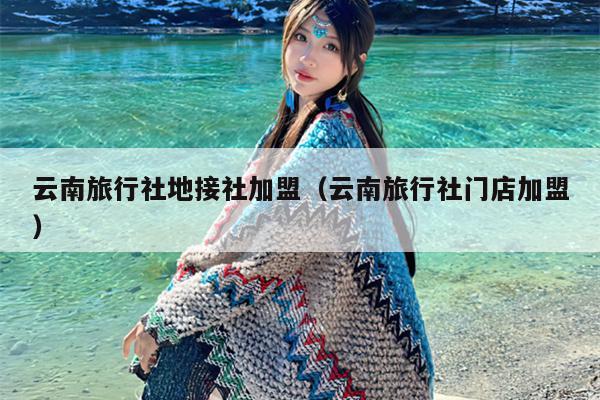 云南旅行社地接社加盟(云南旅行社门店加盟)