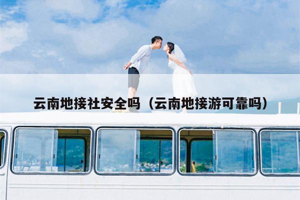 云南地接社安全吗（云南地接游可靠吗）