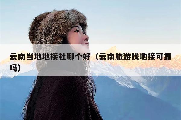 云南当地地接社哪个好（云南旅游找地接可靠吗）