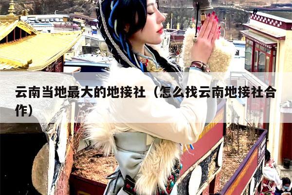 云南当地最大的地接社（怎么找云南地接社合作）