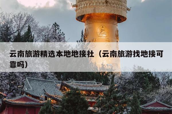 云南旅游精选本地地接社（云南旅游找地接可靠吗）