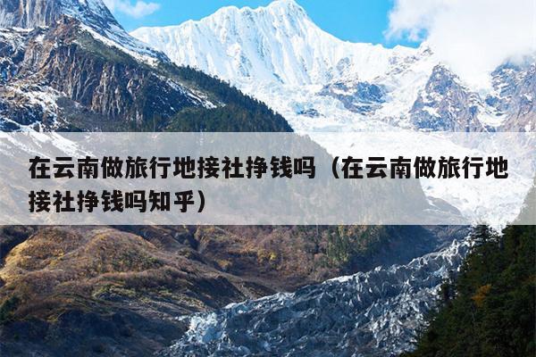 在云南做旅行地接社挣钱吗(在云南做旅行地接社挣钱吗知乎)