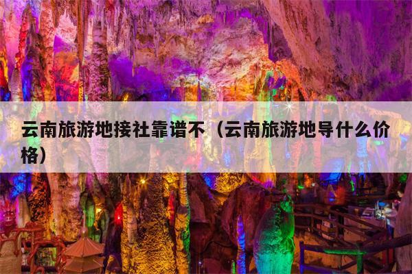 云南旅游地接社靠谱不（云南旅游地导什么价格）