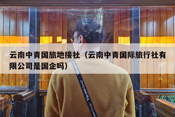 云南中青国旅地接社（云南中青国际旅行社有限公司是国企吗）