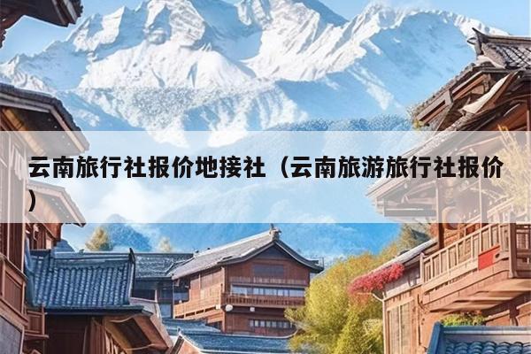 云南旅行社报价地接社（云南旅游旅行社报价）