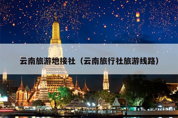 云南旅游地接社（云南旅行社旅游线路）