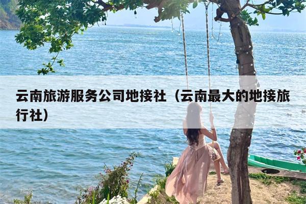 云南旅游服务公司地接社（云南最大的地接旅行社）