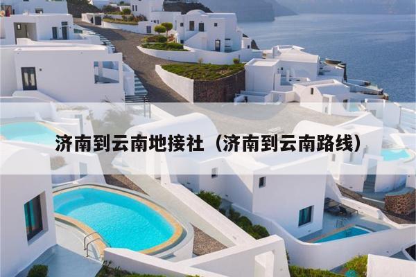 济南到云南地接社（济南到云南路线）