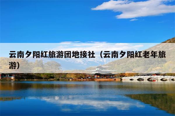 云南夕阳红旅游团地接社（云南夕阳红老年旅游）