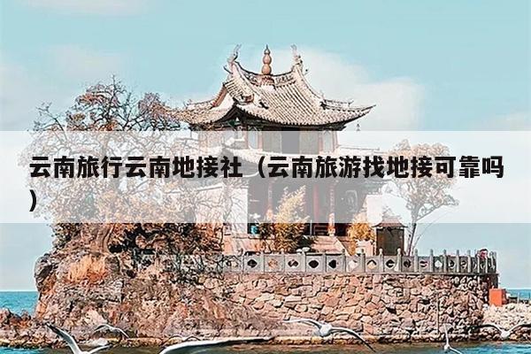 云南旅行云南地接社（云南旅游找地接可靠吗）