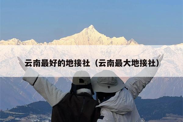 云南最好的地接社（云南最大地接社）