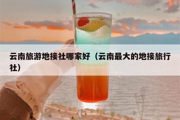 云南旅游地接社哪家好（云南最大的地接旅行社）