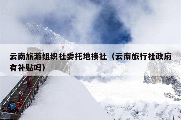 云南旅游组织社委托地接社(云南旅行社政府有补贴吗)
