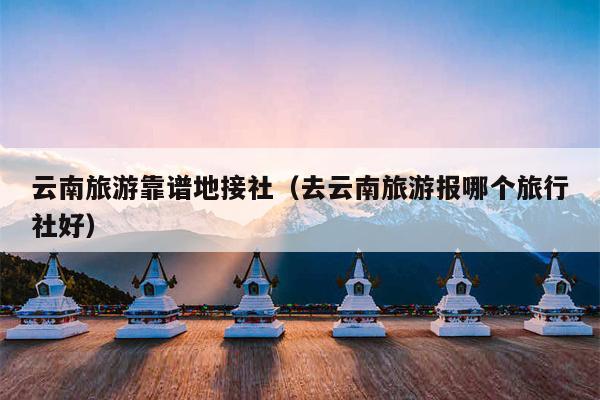 云南旅游靠谱地接社（去云南旅游报哪个旅行社好）