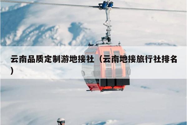 云南品质定制游地接社（云南地接旅行社排名）