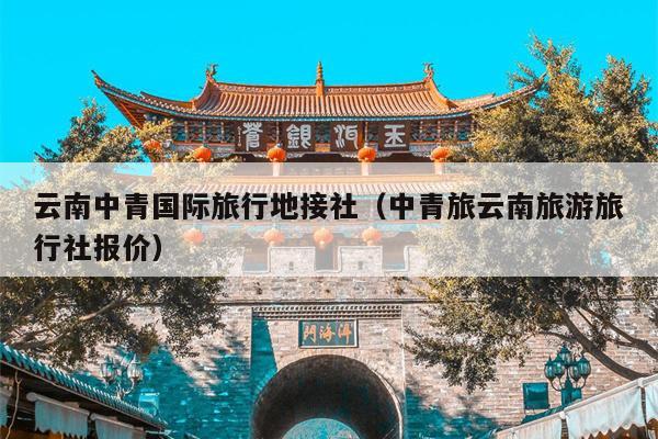 云南中青国际旅行地接社(中青旅云南旅游旅行社报价)