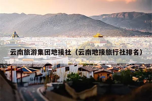 云南旅游集团地接社（云南地接旅行社排名）
