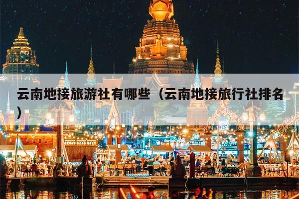云南地接旅游社有哪些（云南地接旅行社排名）