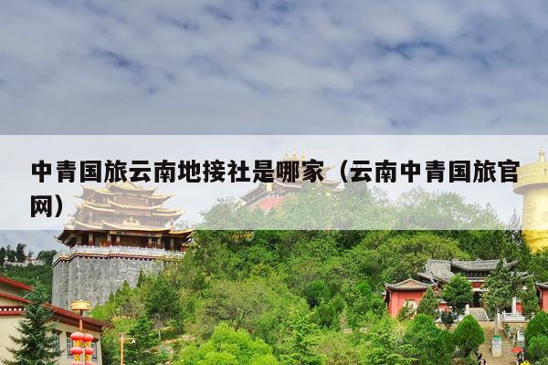 中青国旅云南地接社是哪家（云南中青国旅官网）