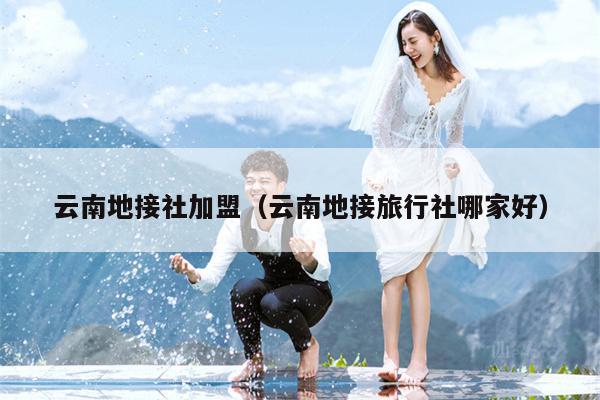 云南地接社加盟（云南地接旅行社哪家好）