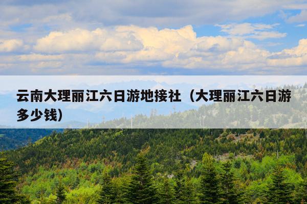 云南大理丽江六日游地接社（大理丽江六日游多少钱）